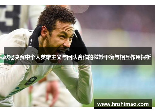 欧冠决赛中个人英雄主义与团队合作的微妙平衡与相互作用探析