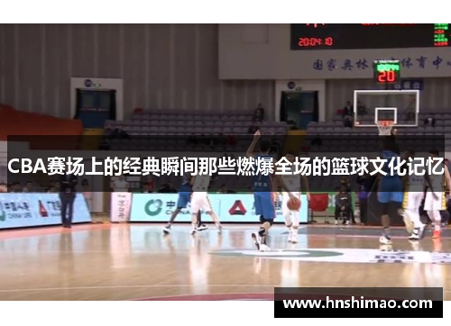 CBA赛场上的经典瞬间那些燃爆全场的篮球文化记忆