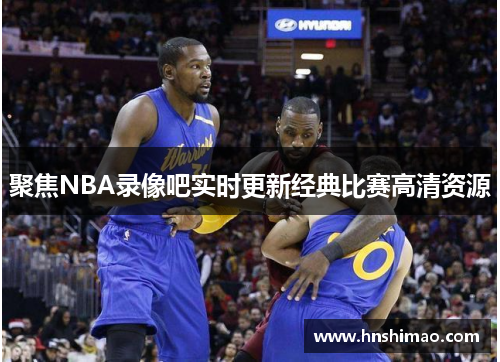 聚焦NBA录像吧实时更新经典比赛高清资源